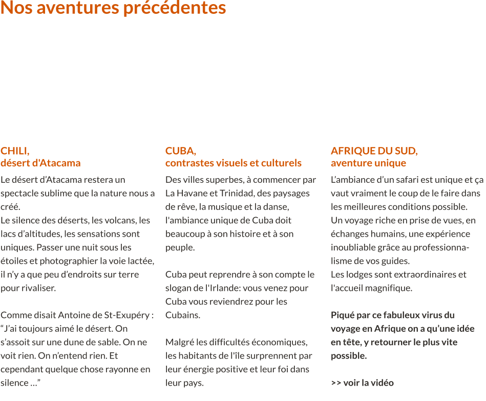 CHILI,désert d'Atacama Le désert d’Atacama restera un spectacle sublime que la nature nous a créé.Le silence des déserts, les volcans, les lacs d’altitudes, les sensations sont uniques. Passer une nuit sous les étoiles et photographier la voie lactée, il n’y a que peu d’endroits sur terre pour rivaliser. Comme disait Antoine de St-Exupéry : “J’ai toujours aimé le désert. On s’assoit sur une dune de sable. On ne voit rien. On n’entend rien. Et cependant quelque chose rayonne en silence …”  Nos aventures précédentes  CUBA,contrastes visuels et culturels Des villes superbes, à commencer par La Havane et Trinidad, des paysages de rêve, la musique et la danse, l'ambiance unique de Cuba doit beaucoup à son histoire et à son peuple.  Cuba peut reprendre à son compte le slogan de l'Irlande: vous venez pour Cuba vous reviendrez pour les Cubains. Malgré les difficultés économiques, les habitants de l'île surprennent par leur énergie positive et leur foi dans leur pays.   AFRIQUE DU SUD,aventure unique L’ambiance d’un safari est unique et ça vaut vraiment le coup de le faire dans les meilleures conditions possible. Un voyage riche en prise de vues, en échanges humains, une expérience inoubliable grâce au professionna-lisme de vos guides.Les lodges sont extraordinaires et l'accueil magnifique. Piqué par ce fabuleux virus du voyage en Afrique on a qu’une idée en tête, y retourner le plus vite possible.  >> voir la vidéo